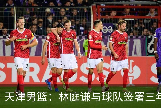 天津男篮：林庭谦与球队签署三年顶薪合同